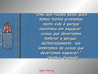 "Uma das razões pelas quais temos tantos problemas nesta vida é porque insistimos em esquecer  coisas que deveríamos lembrar e porque, deliberadamente, nos lembramos de coisas que deveríamos esquecer."   ( Arthur Graham) 