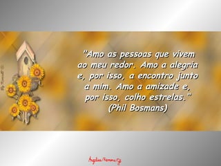   "Amo as pessoas que vivem ao meu redor. Amo a alegria e, por isso, a encontro junto a mim. Amo a amizade e, por isso, colho estrelas.“ (Phil Bosmans) 