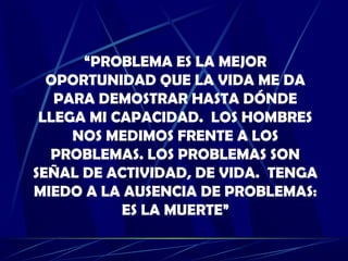 “PROBLEMA ES LA MEJOR
OPORTUNIDAD QUE LA VIDA ME DA
PARA DEMOSTRAR HASTA DÓNDE
LLEGA MI CAPACIDAD. LOS HOMBRES
NOS MEDIMOS FRENTE A LOS
PROBLEMAS. LOS PROBLEMAS SON
SEÑAL DE ACTIVIDAD, DE VIDA. TENGA
MIEDO A LA AUSENCIA DE PROBLEMAS:
ES LA MUERTE”
 