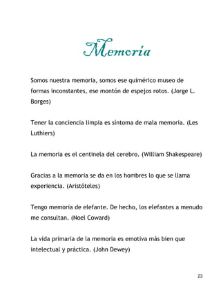23
Memoria
Somos nuestra memoria, somos ese quimérico museo de
formas inconstantes, ese montón de espejos rotos. (Jorge L....