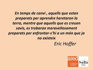 En temps de canvi , aquells que estan
preparats per aprendre heretaran la
terra, mentre que aquells que es creuen
savis, es trobaran meravellosament
preparats per enfrontar-s’hi a un món que ja
no existeix

Eric Hoffer

 