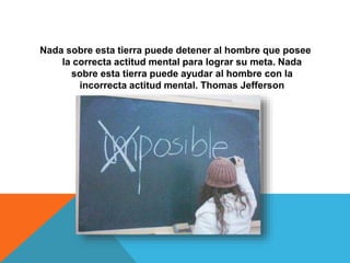 Nada sobre esta tierra puede detener al hombre que posee
la correcta actitud mental para lograr su meta. Nada
sobre esta tierra puede ayudar al hombre con la
incorrecta actitud mental. Thomas Jefferson
 