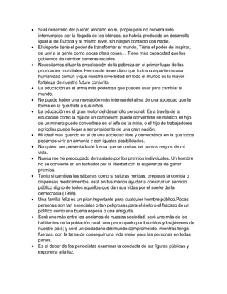  Si el desarrollo del pueblo africano en su propio país no hubiera sido interrumpido por la llegada de los blancos, se habría producido un desarrollo igual al de Europa y al mismo nivel, sin ningún contacto con nadie.  El deporte tiene el poder de transformar el mundo. Tiene el poder de inspirar, de unir a la gente como pocas otras cosas… Tiene más capacidad que los gobiernos de derribar barreras raciales.  Necesitamos situar la erradicación de la pobreza en el primer lugar de las prioridades mundiales. Hemos de tener claro que todos compartimos una humanidad común y que nuestra diversidad en todo el mundo es la mayor fortaleza de nuestro futuro conjunto.  La educación es el arma más poderosa que puedes usar para cambiar el mundo.  No puede haber una revelación más intensa del alma de una sociedad que la forma en la que trata a sus niños  La educación es el gran motor del desarrollo personal. Es a través de la educación como la hija de un campesino puede convertirse en médico, el hijo de un minero puede convertirse en el jefe de la mina, o el hijo de trabajadores agrícolas puede llegar a ser presidente de una gran nación.  Mi ideal más querido es el de una sociedad libre y democrática en la que todos podamos vivir en armonía y con iguales posibilidades.  No quiero ser presentado de forma que se omitan los puntos negros de mi vida.  Nunca me he preocupado demasiado por los premios individuales. Un hombre no se convierte en un luchador por la libertad con la esperanza de ganar premios.  Tanto si cambias las sábanas como si suturas heridas, preparas la comida o dispensas medicamentos, está en tus manos ayudar a construir un servicio público digno de todos aquellos que dan sus vidas por el sueño de la democracia (1998).  Una familia feliz es un pilar importante para cualquier hombre público.Pocas personas son tan esenciales o tan peligrosas para el éxito o el fracaso de un político como una buena esposa o una amiguita.  Seré uno más entre los ancianos de nuestra sociedad, seré uno más de los habitantes de la población rural, uno preocupado por los niños y los jóvenes de nuestro país; y seré un ciudadano del mundo comprometido, mientras tenga fuerzas, con la tarea de conseguir una vida mejor para las personas en todas partes.  Es el deber de los periodistas examinar la conducta de las figuras públicas y exponerla a la luz.  