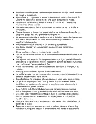  Si quieres hacer las paces con tu enemigo, tienes que trabajar con él, entonces se vuelve tu compañero.  Aprendí que el coraje no es la ausencia de miedo, sino el triunfo sobre él. El valiente no es quien no siente miedo, sino quien conquista ese miedo.  Después de escalar una gran colina uno se encuentra sólo con que hay muchas más colinas escalar  No me juzgues por mis éxitos, júzgame por las veces que me caí y volví a levantarme.  Nunca pienso en el tiempo que he perdido. Lo que yo hago es desarrollar un programa que ya está ahí, que está trazado para mí.  Lo que cuenta en la vida no es el mero hecho de haber vivido. Son los cambios que hemos provocado en las vidas de los demás lo que determina el significado de la nuestra.  No olvides nunca que un santo es un pecador que persevera.  Una buena cabeza y un buen corazón son siempre una combinación formidable.  Si esperas las condiciones ideales, nunca se darán.  Una de las cosas más difíciles no es cambiar la sociedad sino cambiarse a uno mismo.  No dejemos nunca que las futuras generaciones nos digan que la indiferencia, el cinismo o el egoísmo nos hicieron fracasar en cumplir los ideales humanistas que condensa el Premio Nobel de la Paz.  Nadie nace odiando a otra persona por el color de su piel, o su origen, o su religión.  Si hay que decepcionar a alguien, cuanto antes mejor.  La maldad es algo que las circunstancias, el entorno o la educación inculcan o enseñan a los hombres; no es innata.  Cuando el agua ha empezado a hervir, apagar el fuego ya no sirve de nada.  La gente tiene que aprender a odiar, y si ellos pueden aprender a odiar, también se les puede enseñar a amar, el amor llega más naturalmente al corazón humano que su contrario.  En la historia de la Humanidad permanecerá para siempre una mancha imborrable que recordará que el crimen del apartheid realmente tuvo lugar.  Debemos hacer fracasar los intentos por dividir a nuestro pueblo en bandos étnicos, por convertir su rica variedad en un peligro con el que perforar nuestros corazones.  Nunca he considerado a un hombre como mi superior, ni en mi vida fuera, ni dentro de la cárcel.  Todos sabemos cuan tenazmente puede el racismo aferrarse a la mente y hasta qué punto puede infectar el alma humana. Allá donde se sostiene en  