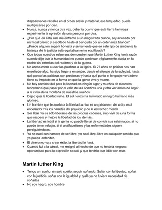 disposiciones raciales en el orden social y material, esa terquedad puede multiplicarse por cien.  Nunca, nunca y nunca otra vez, debería ocurrir que esta tierra hermosa experimente la opresión de una persona por otra.  ¿Por qué en esta sala me enfrento a un magistrado blanco, soy acusado por un fiscal blanco y escoltado hasta el banquillo por un ordenanza blanco? ¿Puede alguien sugerir honesta y seriamente que en este tipo de ambiente la balanza de la justicia está equitativamente equilibrada?  Que todos nuestros esfuerzos demuestren que Martin Luther King tenía razón cuando dijo que la humanidad no puede continuar trágicamente atada en la noche sin estrellas del racismo y de la guerra.  No acostumbro a usar las palabras a la ligera. Si 27 años en prisión nos han enseñado algo, ha sido llegar a entender, desde el silencio de la soledad, hasta qué punto las palabras son preciosas y hasta qué punto el lenguaje verdadero tiene su impacto en la forma en que la gente vive y muere.  No hay camino fácil para la libertad en ningún lugar y muchos de nosotros tendremos que pasar por el valle de las sombras una y otra vez antes de llegar a la cima de la montaña de nuestros sueños.  Dejad que la libertad reine. El sol nunca ha iluminado un logro humano más glorioso.  Un hombre que le arrebata la libertad a otro es un prisionero del odio, está encerrado tras los barrotes del prejuicio y de la estrechez mental.  Ser libre no es sólo liberarse de las propias cadenas, sino vivir de una forma que respete y mejore la libertad de los demás.  La libertad es inútil si la gente no puede llenar de comida sus estómagos, si no puede tener refugio, si el analfabetismo y las enfermedades siguen persiguiéndoles.  Yo no nací con hambre de ser libre, yo nací libre, libre en cualquier sentido que yo pueda entender.  El dinero no va a crear éxito, la libertad lo hará.  Cuando fui a la cárcel, me resigné al hecho de que no tendría ninguna oportunidad para la expresión sexual y que tendría que lidiar con eso. Martin luther King  Tengo un sueño, un solo sueño, seguir soñando. Soñar con la libertad, soñar con la justicia, soñar con la igualdad y ojalá ya no tuviera necesidad de soñarlas  No soy negro, soy hombre  