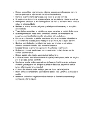  Hemos aprendido a volar como los pájaros, a nadar como los peces; pero no hemos aprendido el sencillo arte de vivir como hermanos  Siempre es el momento apropiado para hacer lo que es correcto  Si supiera que el mundo se acaba mañana, yo, hoy todavía, plantaría un árbol  Da el primer paso con fe. No tienes por que ver toda la escalera. Basta con que subas el primer peldaño  Nada en el mundo es más peligroso que la ignorancia sincera y la estupidez concienzuda  Tu verdad aumentará en la medida que sepas escuchar la verdad de los otros  Nuestra generación no se habrá lamentado tanto de los crímenes de los perversos, como del estremecedor silencio de los bondadosos  Lo que se obtiene con violencia, solamente se puede mantener con violencia  Si el hombre no ha descubierto nada por lo que morir, no es digno de vivir  Quisiera sufrir todas las humillaciones, todas las torturas, el ostracismo absoluto y hasta la muerte, para impedir la violencia  Estados Unidos es el mayor exportador de violencia en el mundo  Un hombre no mide su altura en los momentos de confort, sino en los de cambio y controversia  Hemos guiado a los misiles y desviado a los hombres  La libertad nunca es voluntariamente otorgada por el opresor; debe ser exigida por el que está siendo oprimido  Sueño que un día, en las rojas colinas de Georgia, los hijos de los antiguos esclavos y los hijos de los antiguos dueños de esclavos, se puedan sentar juntos a la mesa de la hermandad  El brazo del universo moral es largo, pero se dobla hacia la justicia  De mi formación cristiana he obtenido mis ideales y de Gandhi la técnica de la acción  Nada que un hombre haga lo envilece más que el permitirse caer tan bajo como para odiar a alguien 
