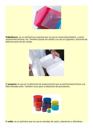 Poliestireno es un polímero en espuma que se usa en vasos desechables, y como
aislamiento térmico, etc. También puede ser sólido y se usa en juguetes, utensilios de
plásticos para día de campo.
El propeno se usa en la obtención de propenonitrilo que al polimerizarce forma una
fibra llamada orlón. También sirve para la obtención de poliuretano.
El orlón es un polímero que se usa en prendas de vestir, cobertores y alfombras.
 