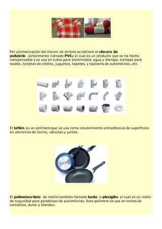 Por polimerización del cloruro de etileno se obtiene el cloruro de
polivinilo comúnmente llamado PVCy el cual es un producto que se ha hecho
indispensable y se usa en tubos para electricidad, agua y drenaje, trampas para
lavabo, tarjetas de crédito, juguetes, tapetes, y tapicería de automóviles, etc.
El teflón es un polímero que se usa como recubrimiento antiadhesivo de superficies
en utensilios de cocina, válvulas y juntas.
El polimetacrilato de metilo también llamado lucite o plexiglás el cual es un vidrio
de seguridad para parabrisas de automóviles. Este polímero se usa en lentes de
contactos, duros y blandos.
 