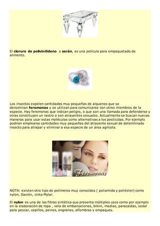 El cloruro de polivinilideno o serán, es una película para empaquetado de
alimento.
Los insectos expelen cantidades muy pequeñas de alquenos que se
denominan feromonas y se utilizan para comunicarse con otros miembros de la
especie. Hay feromonas que indican peligro, o que son una llamada para defenderse y
otras constituyen un rastro o son atrayentes sexuales. Actualmente se buscan nuevas
maneras para usar estas moléculas como alternativas a los pesticidas. Por ejemplo
podrían emplearse cantidades muy pequeñas del atrayente sexual de determinado
insecto para atrapar y eliminar a esa especie de un área agrícola.
NOTA: existen otro tipo de polímeros muy conocidos ( poliamida y poliéster) como
nylon, Dacrón, cinta Mylar.
El nylon es una de las fibras sintética que presenta múltiples usos como por ejemplo
en la elaboración de ropa , vela de embarcaciones, bikini, medias, paracaídas, sedal
para pescar, cepillos, peines, engranes, alfombras y empaques.
 
