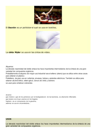 El Dacrón es un poliéster el cual se usa en textiles.
La cinta Mylar se usa en las cintas de video.
Alquenos:
La elevada reactividad del doble enlace los hace importantes intermediarios de la síntesis de una gran
variedad de compuestos orgánicos.
Probablemente el alqueno de mayor uso industrial sea el etileno (eteno) que se utiliza entre otras cosas
para obtener el plástico
Polietileno, de gran uso en cañerías, envases, bolsas y aislantes eléctricos. También se utiliza para
obtener alcohol etílico, etilen-glicol, cloruro de vinilo y estireno
se usan para sintetizar colorantes
alcanos-
gas metano ( gas de los pantanos) por la biodegradacion de las bacterias, es altamente inflamable.
gas butano es el que usamos en los hogares.
heptano. es un componente de la gasolina.
ademas se usa en encendedores...
USOS
La elevada reactividad del doble enlace los hace importantes intermediarios de la síntesis de una
gran variedad de compuestos orgánicos.
 