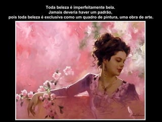Toda beleza é imperfeitamente bela.
Jamais deveria haver um padrão,
pois toda beleza é exclusiva como um quadro de pintura, uma obra de arte.
 
