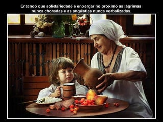 Entendo que solidariedade é enxergar no próximo as lágrimas
nunca choradas e as angústias nunca verbalizadas.
 