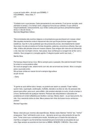 e que vai muito além.. de tudo que SONHEI..!!
COLORINDO.. meus dias..!!
a.d
"Cuidado com o que pensas. Cada pensamento é uma semente. E ao tornar-se ação, será
plantado no tempo, e no tempo certo, chegará a hora da sua colheita. O que colhes é
responsabilidade, exclusivamente, sua. Então cuidas para que teus pensamentos sejam
de luz e não de trevas... "
Mychele Magalhães Velloso
"Sincronicidades são eventos mágicos e encantadores que acontecem em nossas vidas!
São aqueles momentos onde é impossível não crer que forças divinas regem nossa
existência. Que fé é uma qualidade que não precisa de provas, ela simplesmente existe!
Que anjos nos são enviados em formas de gestos, palavras, encontros e olhares. Que pai.
mãe, irmãos são pérolas raras em nossos colares. Que amigos são raios de sol clareando
o dia. Que dor nos fazem chorar, mas passa. Que confiança é a coragem de se fiar com o
mistério. Que coragem é o coração agindo. E alegria é poder sentir isso tudo..."
Marília Silva
Permaneça disponível ao novo. Morra sempre para o passado. Ele está terminado! Ontem
foi ontem e nunca poderá voltar.
Se você se apegar a ele, estará morto com ele; ele se tornará seu túmulo. Abra o coração
para o que está vindo.
Dê as boas vindas ao nascer do sol e sempre diga adeus
ao pôr do sol.
- Osho
"A gente se auto define todo o tempo, eu poderia ser assim ou assado. Fazer melhor,
querer mais, superação, aceleração, multidão, decisão e os dias se vão. As pessoas não
param para olhar, para ouvir, para refletir, não prestam atenção no outro, é tudo a tempo e
a hora. Sentenciado de qualquer maneira. Pessoas são etiquetadas e colocadas em
prateleiras em ordem alfabética pra facilitar o serviço. Muitos dizem - eu já nasci pronto. Eu
não. Vivo nascendo todos os dias. Meus passos tem ritmo de bossa nova e ainda sou
poesia".
Renata Fagundes
Nessa vida tudo que vivemos são experiências. Muitas vezes falamos "minha" dor, "minha"
enxaqueca, "meu" sofrimento e por aí vai... Aproprie-se em sua vida somente do que for
bom. Tome como sua a vontade para mudar. Acredite que o Criador lhe dá todas as
manhãs a coragem e as ferramentas necessárias para transmutar as situações de sua
vida. Diga sempre ao acordar em bom tom a MINHA BENÇÃO CHEGOU. Deus está
 