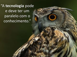 “A tecnologia pode
e deve ter um
paralelo com o
conhecimento.”