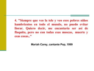 4. "Siempre que veo la tele y veo esos pobres niños hambrientos en todo el mundo, no puedo evitar llorar. Quiero decir, me encantaría ser así de flaquita, pero no con todas esas moscas,  muerte y esas cosas.."  Mariah Carey, cantante Pop, 1999  