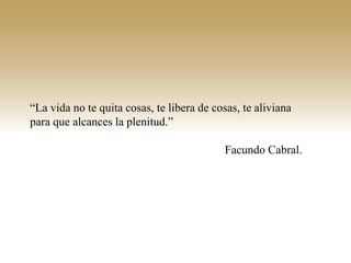 “La vida no te quita cosas, te libera de cosas, te aliviana
para que alcances la plenitud.”

                                           Facundo Cabral.
 