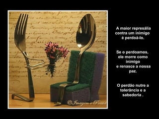A maior represália contra um inimigo  é perdoá-lo. Se o perdoamos,  ele morre como inimigo e renasce a nossa paz. O perdão nutre a tolerância e a sabedoria . 
