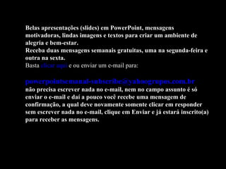 Belas apresentações (slides) em PowerPoint, mensagens
motivadoras, lindas imagens e textos para criar um ambiente de
alegria e bem-estar.
Receba duas mensagens semanais gratuitas, uma na segunda-feira e
outra na sexta.
Basta clicar aqui e ou enviar um e-mail para:

powerpointsemanal-subscribe@yahoogrupos.com.br
não precisa escrever nada no e-mail, nem no campo assunto é só
enviar o e-mail e daí a pouco você recebe uma mensagem de
confirmação, a qual deve novamente somente clicar em responder
sem escrever nada no e-mail, clique em Enviar e já estará inscrito(a)
para receber as mensagens.
 
