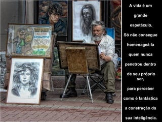 A vida é um

     grande

   espetáculo.

Só não consegue

 homenageá-la

  quem nunca

penetrou dentro

 de seu próprio
      ser,

 para perceber

como é fantástica

a construção da

sua inteligência.
 