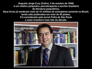 Augusto Jorge Cury (Colina, 2 de outubro de 1958)
          é um médico psiquiatra, psicoterapeuta e escritor brasileiro
                           de literatura psiquiátrica.
Seus livros já venderam mais de 12 milhões de exemplares somente no Brasil,
                 tendo sido publicados em mais de 50 países.
                Foi considerado pelo jornal Folha de São Paulo
                     o autor brasileiro mais lido da década.
 
