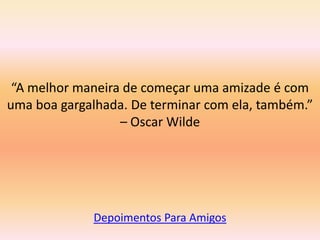 “A melhor maneira de começar uma amizade é com
uma boa gargalhada. De terminar com ela, também.”
                  – Oscar Wilde




             Depoimentos Para Amigos
 