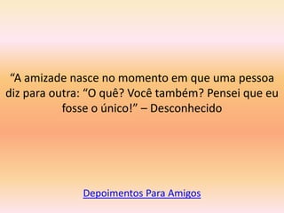 “A amizade nasce no momento em que uma pessoa
diz para outra: “O quê? Você também? Pensei que eu
           fosse o único!” – Desconhecido




              Depoimentos Para Amigos
 