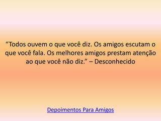 “Todos ouvem o que você diz. Os amigos escutam o
que você fala. Os melhores amigos prestam atenção
      ao que você não diz.” – Desconhecido




             Depoimentos Para Amigos
 