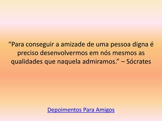 “Para conseguir a amizade de uma pessoa digna é
   preciso desenvolvermos em nós mesmos as
 qualidades que naquela admiramos.” – Sócrates




            Depoimentos Para Amigos
 