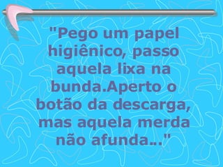"Pego um papel higiênico, passo aquela lixa na bunda.Aperto o botão da descarga, mas aquela merda não afunda..." 
