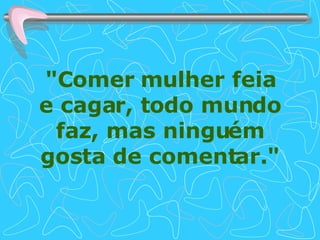 "Comer mulher feia e cagar, todo mundo faz, mas ninguém gosta de comentar." 