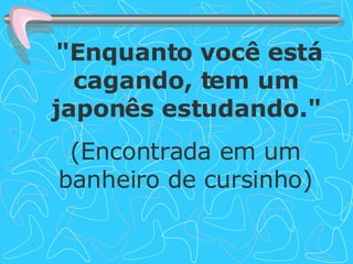 "Enquanto você está cagando, tem um japonês estudando." (Encontrada em um banheiro de cursinho) 