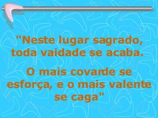 "Neste lugar sagrado, toda vaidade se acaba.  O mais covarde se esforça, e o mais valente se caga" 