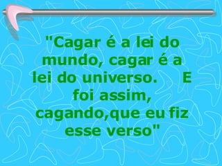 "Cagar é a lei do mundo, cagar é a lei do universo.  E foi assim, cagando,que eu fiz esse verso" 