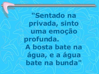 "Sentado na privada, sinto uma emoção profunda.  A bosta bate na água, e a água bate na bunda" 