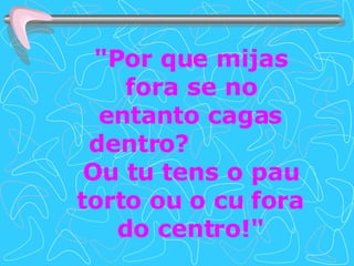 "Por que mijas fora se no entanto cagas dentro?  Ou tu tens o pau torto ou o cu fora do centro!" 