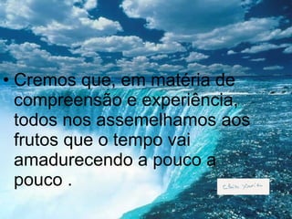 Cremos que, em matéria de compreensão e experiência, todos nos assemelhamos aos frutos que o tempo vai amadurecendo a pouco a pouco . 