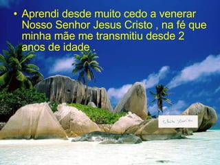 Aprendi desde muito cedo a venerar Nosso Senhor Jesus Cristo , na fé que minha mãe me transmitiu desde 2 anos de idade .  