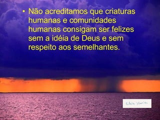 Não acreditamos que criaturas humanas e comunidades humanas consigam ser felizes sem a idéia de Deus e sem respeito aos semelhantes. 