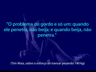 "O problema do gordo e só um: quando ele penetra, não beija; e quando beija, não penetra."  (Tim Maia, sobre o esforço de transar pesando 140 kg)   