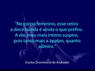 "No corpo feminino, esse retiro  a doce bunda é ainda o que prefiro.  A ela, meu mais íntimo suspiro,  pois tanto mais a apalpo, quanto admiro."  (Carlos Drummond de Andrade)   