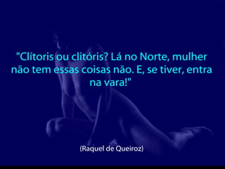 "Clítoris ou clitóris? Lá no Norte, mulher não tem essas coisas não. E, se tiver, entra na vara!"  (Raquel de Queiroz)  
