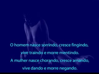 O homem nasce sorrindo, cresce fingindo,  vive traindo e morre mentindo. A mulher nasce chorando, cresce amando, vive dando e morre negando. 