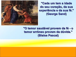 "Cada um tem a idade
           do seu coração, da sua
          experiência e da sua fé."
               (George Sand)



"O temor saudável provem da fé - o
 temor errôneo provem da dúvida."
          (Blaise Pascal)
 