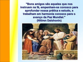 "Bons amigos são aqueles que nos
instruem na fé, empenham-se conosco para
    aprofundar nossa prática e estudo, e
  trabalham em harmonia conosco para o
          avanço da Paz Mundial."
            (Nitiren Daishonin)
 