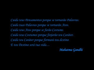 Cuida teus Pensamentos porque se tornarão Palavras.  Cuida tuas Palavras porque se tornarão Atos.  Cuida teus Atos porque se farão Costume.  Cuida teus Costumes porque forjarão teu Caráter.  Cuida teu Caráter porque formará teu destino  E teu Destino será tua vida… Mahatma Gandhi   