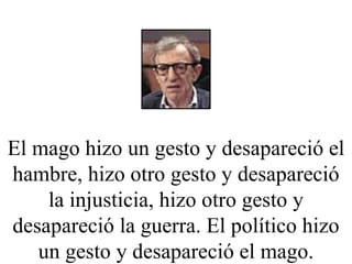 El mago hizo un gesto y desapareció el hambre, hizo otro gesto y desapareció la injusticia, hizo otro gesto y desapareció la guerra. El político hizo un gesto y desapareció el mago. 