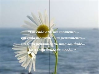 “ Em cada ato, um momento... em cada momento, um pensamento...  em cada pensamento, uma saudade...  em cada saudade, você... “ 