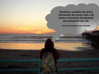 Sentimos saudade de certos momentos da nossa vida e de certos momentos de pessoas que passaram por ela. Carlos Drummond de Andrade 