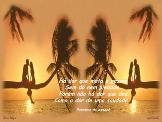 Há dor que mata a pessoa Sem dó nem piedade. Porém não há dor que doa Como a dor de uma saudade.  Patativa do Assaré 