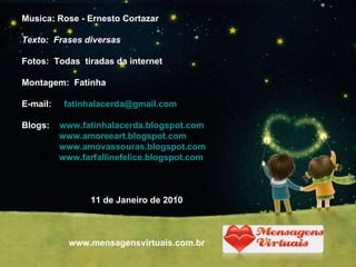 Musica: Rose - Ernesto Cortazar Texto:  Frases diversas Fotos:  Todas  tiradas da internet Montagem:  Fatinha  E-mail:  [email_address] Blogs:  www.fatinhalacerda.blogspot.com www.amoreeart.blogspot.com   www.amovassouras.blogspot.com www.farfallinefelice.blogspot.com 11 de Janeiro de 2010 www.mensagensvirtuais.com.br 